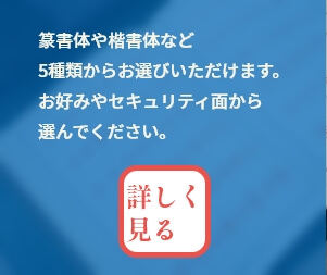 篆書体や楷書体など5種類からお選びいただけます。お好みやセキュリティ面から選んでください。